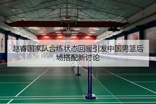 赵睿国家队合练状态回暖引发中国男篮后场搭配新讨论